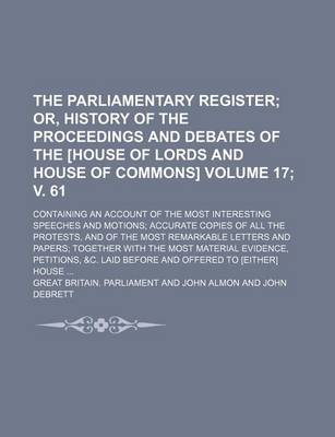 Book cover for The Parliamentary Register; Or, History of the Proceedings and Debates of the [House of Lords and House of Commons]. Containing an Account of the Most Interesting Speeches and Motions Accurate Copies of All the Protests, Volume 17; V. 61