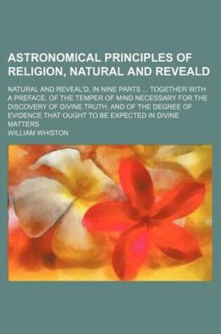 Cover of Astronomical Principles of Religion, Natural and Reveald; Natural and Reveal'd, in Nine Parts Together with a Preface, of the Temper of Mind Necessary for the Discovery of Divine Truth and of the Degree of Evidence That Ought to Be Expected in Divine Matt