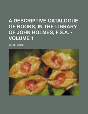 Book cover for A Descriptive Catalogue of Books, in the Library of John Holmes, F.S.A. (Volume 1)