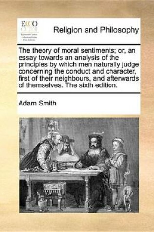 Cover of The Theory of Moral Sentiments; Or, an Essay Towards an Analysis of the Principles by Which Men Naturally Judge Concerning the Conduct and Character, First of Their Neighbours, and Afterwards of Themselves. the Sixth Edition.