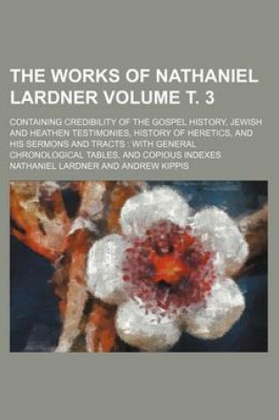 Cover of The Works of Nathaniel Lardner Volume . 3; Containing Credibility of the Gospel History, Jewish and Heathen Testimonies, History of Heretics, and His Sermons and Tracts with General Chronological Tables, and Copious Indexes