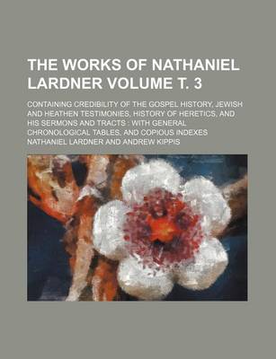 Book cover for The Works of Nathaniel Lardner Volume . 3; Containing Credibility of the Gospel History, Jewish and Heathen Testimonies, History of Heretics, and His Sermons and Tracts with General Chronological Tables, and Copious Indexes