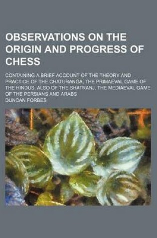 Cover of Observations on the Origin and Progress of Chess; Containing a Brief Account of the Theory and Practice of the Chaturanga, the Primaeval Game of the Hindus, Also of the Shatranj, the Mediaeval Game of the Persians and Arabs