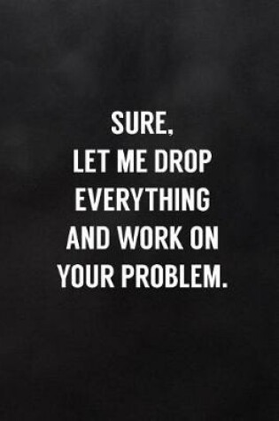 Cover of Sure, Let Me Drop Everything and Work on Your Problem.