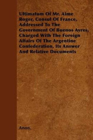 Cover of Ultimatum Of Mr. Aime Roger, Consul Of France, Addressed To The Government Of Buenos Ayres, Charged With The Foreign Affairs Of The Argentine Confederation, Its Answer And Relative Documents