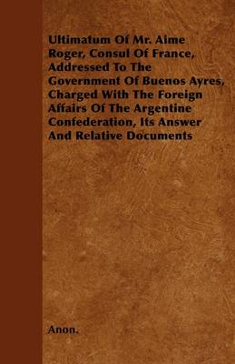 Book cover for Ultimatum Of Mr. Aime Roger, Consul Of France, Addressed To The Government Of Buenos Ayres, Charged With The Foreign Affairs Of The Argentine Confederation, Its Answer And Relative Documents