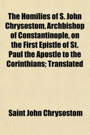 Cover of The Homilies of S. John Chrysostom, Archbishop of Constantinople, on the First Epistle of St. Paul the Apostle to the Corinthians; Translated