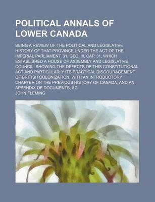 Book cover for Political Annals of Lower Canada; Being a Review of the Political and Legislative History of That Province Under the Act of the Imperial Parliament, 31, Geo. III, Cap. 31, Which Established a House of Assembly and Legislative Council, Showing the Defects o