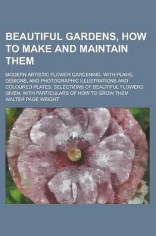 Cover of Beautiful Gardens, How to Make and Maintain Them; Modern Artistic Flower Gardening, with Plans, Designs, and Photographic Illustrations and Coloured Plates. Selections of Beautiful Flowers Given, with Particulars of How to Grow Them