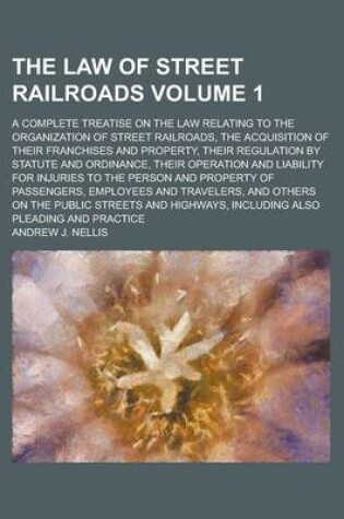 Cover of The Law of Street Railroads; A Complete Treatise on the Law Relating to the Organization of Street Railroads, the Acquisition of Their Franchises and Property, Their Regulation by Statute and Ordinance, Their Operation and Volume 1