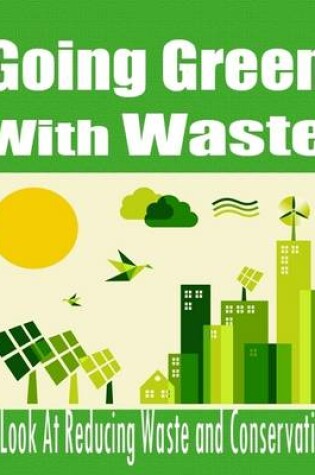 Cover of Going Green With Waste - A Look At Reducing Waste and Conservation