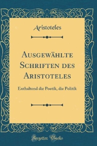 Cover of Ausgewählte Schriften des Aristoteles: Enthaltend die Poetik, die Politik (Classic Reprint)