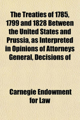 Cover of The Treaties of 1785, 1799 and 1828 Between the United States and Prussia, as Interpreted in Opinions of Attorneys General, Decisions of