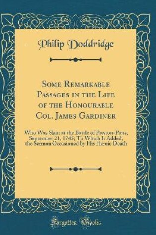 Cover of Some Remarkable Passages in the Life of the Honourable Col. James Gardiner: Who Was Slain at the Battle of Preston-Pans, September 21, 1745; To Which Is Added, the Sermon Occasioned by His Heroic Death (Classic Reprint)