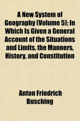 Cover of A New System of Geography (Volume 5); In Which Is Given a General Account of the Situations and Limits, the Manners, History, and Constitution