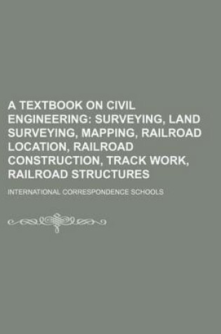 Cover of A Textbook on Civil Engineering; Surveying, Land Surveying, Mapping, Railroad Location, Railroad Construction, Track Work, Railroad Structures