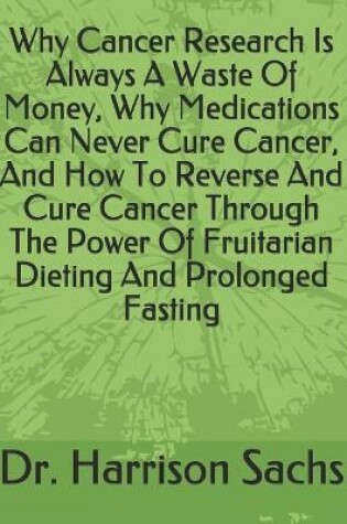 Cover of Why Cancer Research Is Always A Waste Of Money, Why Medications Can Never Cure Cancer, And How To Reverse And Cure Cancer Through The Power Of Fruitarian Dieting And Prolonged Fasting