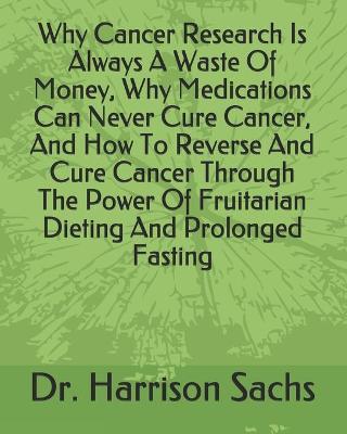 Book cover for Why Cancer Research Is Always A Waste Of Money, Why Medications Can Never Cure Cancer, And How To Reverse And Cure Cancer Through The Power Of Fruitarian Dieting And Prolonged Fasting