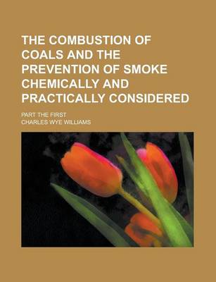 Book cover for The Combustion of Coals and the Prevention of Smoke Chemically and Practically Considered; Part the First