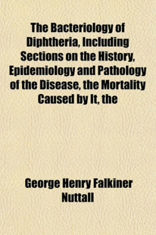 Cover of The Bacteriology of Diphtheria, Including Sections on the History, Epidemiology and Pathology of the Disease Mortality Caused by It