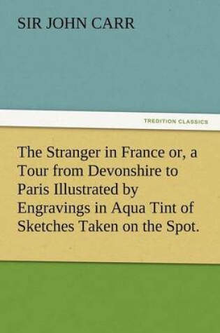 Cover of The Stranger in France Or, a Tour from Devonshire to Paris Illustrated by Engravings in Aqua Tint of Sketches Taken on the Spot.