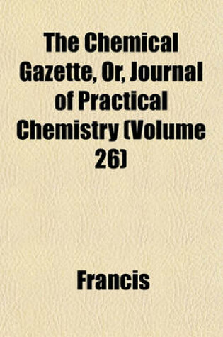 Cover of The Chemical Gazette, Or, Journal of Practical Chemistry (Volume 26)
