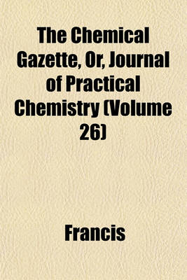 Book cover for The Chemical Gazette, Or, Journal of Practical Chemistry (Volume 26)