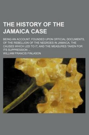 Cover of The History of the Jamaica Case; Being an Account, Founded Upon Official Documents, of the Rebellion of the Negroes in Jamaica, the Causes Which Led to It, and the Measures Taken for Its Suppression