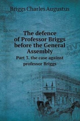 Cover of The defence of Professor Briggs before the General Assembly Part 3. the case against professor Briggs