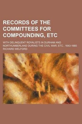 Cover of Records of the Committees for Compounding, Etc; With Delinquent Royalists in Durham and Northumberland During the Civil War, Etc., 1643-1660