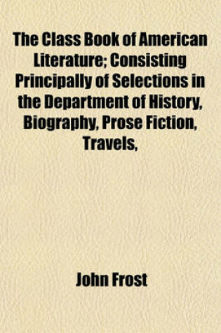 Cover of The Class Book of American Literature; Consisting Principally of Selections in the Department of History, Biography, Prose Fiction, Travels,