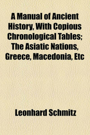 Cover of A Manual of Ancient History, with Copious Chronological Tables; The Asiatic Nations, Greece, Macedonia, Etc