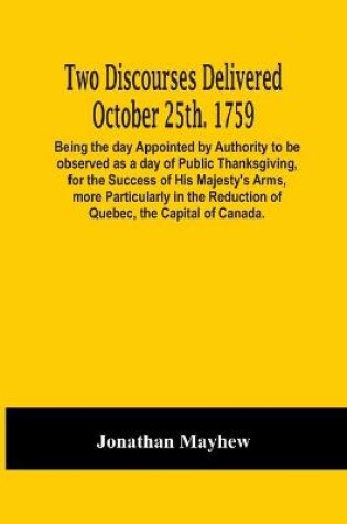 Cover of Two Discourses Delivered October 25Th. 1759. Being The Day Appointed By Authority To Be Observed As A Day Of Public Thanksgiving, For The Success Of His Majesty'S Arms, More Particularly In The Reduction Of Quebec, The Capital Of Canada. With An Appendix,