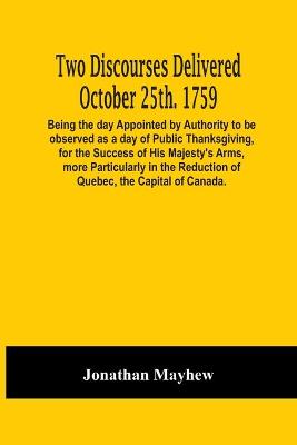 Book cover for Two Discourses Delivered October 25Th. 1759. Being The Day Appointed By Authority To Be Observed As A Day Of Public Thanksgiving, For The Success Of His Majesty'S Arms, More Particularly In The Reduction Of Quebec, The Capital Of Canada. With An Appendix,