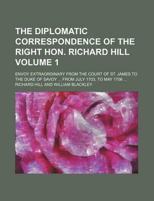 Book cover for The Diplomatic Correspondence of the Right Hon. Richard Hill; Envoy Extraordinary from the Court of St. James to the Duke of Savoy from July 1703, to May 1706 Volume 1