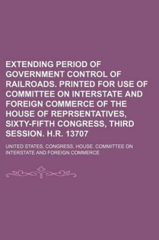 Cover of Extending Period of Government Control of Railroads. Printed for Use of Committee on Interstate and Foreign Commerce of the House of Reprsentatives, Sixty-Fifth Congress, Third Session. H.R. 13707