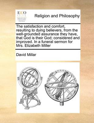 Book cover for The Satisfaction and Comfort, Resulting to Dying Believers, from the Well-Grounded Assurance They Have, That God Is Their God; Considered and Improved. in a Funeral Sermon for Mrs. Elizabeth Miller