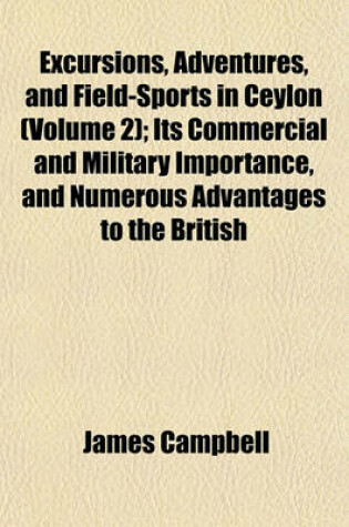 Cover of Excursions, Adventures, and Field-Sports in Ceylon; Its Commercial and Military Importance, and Numerous Advantages to the British Emigrant Volume 2