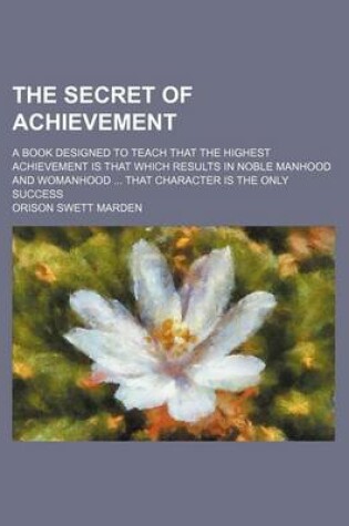 Cover of The Secret of Achievement; A Book Designed to Teach That the Highest Achievement Is That Which Results in Noble Manhood and Womanhood That Character Is the Only Success