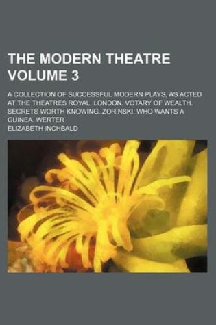 Cover of The Modern Theatre Volume 3; A Collection of Successful Modern Plays, as Acted at the Theatres Royal, London. Votary of Wealth. Secrets Worth Knowing. Zorinski. Who Wants a Guinea. Werter