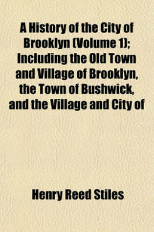 Cover of A History of the City of Brooklyn (Volume 1); Including the Old Town and Village of Brooklyn, the Town of Bushwick, and the Village and City of