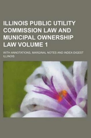 Cover of Illinois Public Utility Commission Law and Municipal Ownership Law Volume 1; With Annotations, Marginal Notes and Index-Digest