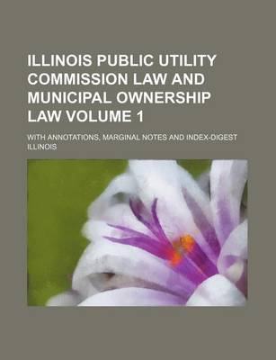 Book cover for Illinois Public Utility Commission Law and Municipal Ownership Law Volume 1; With Annotations, Marginal Notes and Index-Digest