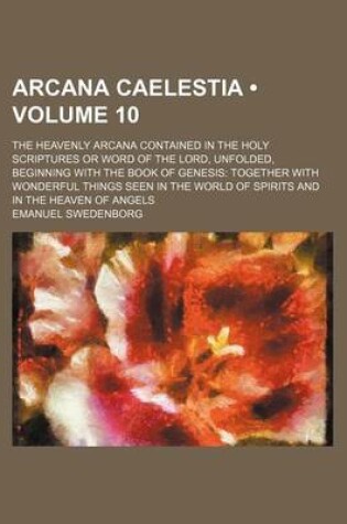 Cover of Arcana Caelestia (Volume 10); The Heavenly Arcana Contained in the Holy Scriptures or Word of the Lord, Unfolded, Beginning with the Book of Genesis Together with Wonderful Things Seen in the World of Spirits and in the Heaven of Angels