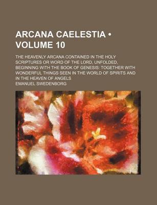 Book cover for Arcana Caelestia (Volume 10); The Heavenly Arcana Contained in the Holy Scriptures or Word of the Lord, Unfolded, Beginning with the Book of Genesis Together with Wonderful Things Seen in the World of Spirits and in the Heaven of Angels