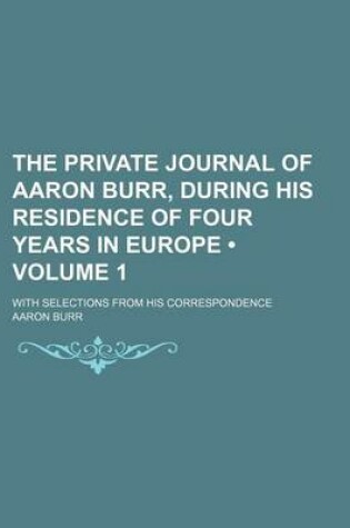 Cover of The Private Journal of Aaron Burr, During His Residence of Four Years in Europe (Volume 1 ); With Selections from His Correspondence