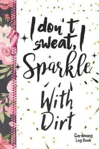 Cover of I Don't Sweat, I Sparkle With Dirt Gardening Log Book