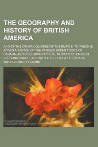 Cover of Geography and History of British America; And of the Other Colonies of the Empire to Which Is Added a Sketch of the Various Indian Tribes of Canada