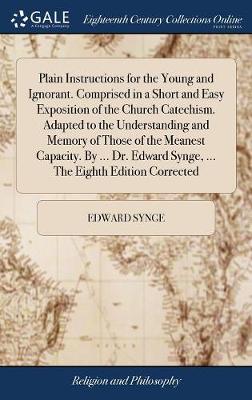 Book cover for Plain Instructions for the Young and Ignorant. Comprised in a Short and Easy Exposition of the Church Catechism. Adapted to the Understanding and Memory of Those of the Meanest Capacity. by ... Dr. Edward Synge, ... the Eighth Edition Corrected