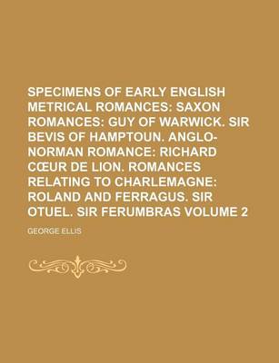 Book cover for Specimens of Early English Metrical Romances Volume 2; Saxon Romances Guy of Warwick. Sir Bevis of Hamptoun. Anglo-Norman Romance Richard C Ur de Lion. Romances Relating to Charlemagne Roland and Ferragus. Sir Otuel. Sir Ferumbras